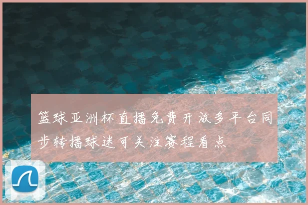 篮球亚洲杯直播免费开放多平台同步转播球迷可关注赛程看点