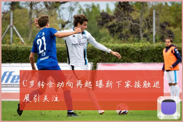 C罗转会动向再起 曝新下家接触进展引关注