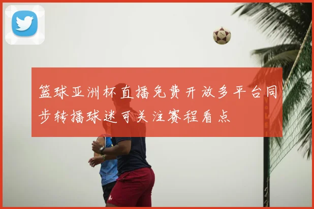篮球亚洲杯直播免费开放多平台同步转播球迷可关注赛程看点