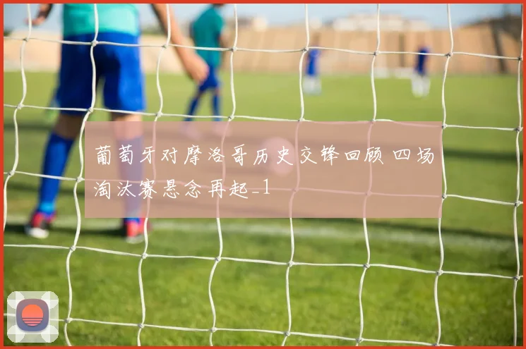 葡萄牙对摩洛哥历史交锋回顾 四场淘汰赛悬念再起_1