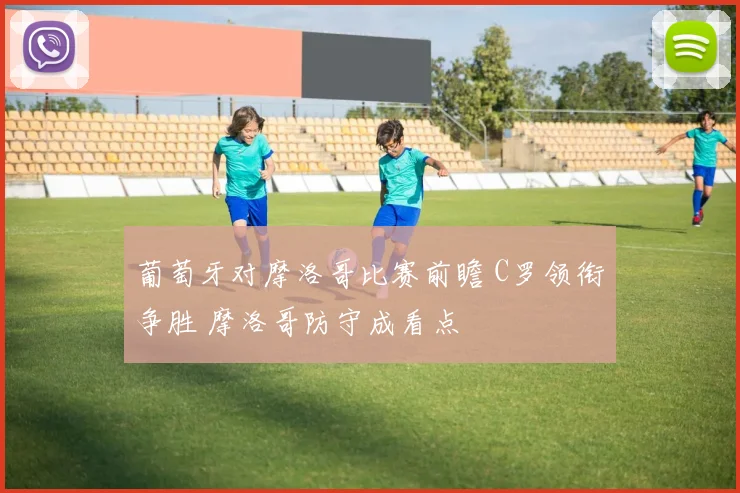 葡萄牙对摩洛哥比赛前瞻 C罗领衔争胜 摩洛哥防守成看点