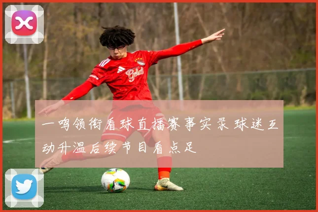 一鸣领衔看球直播赛事实录 球迷互动升温后续节目看点足