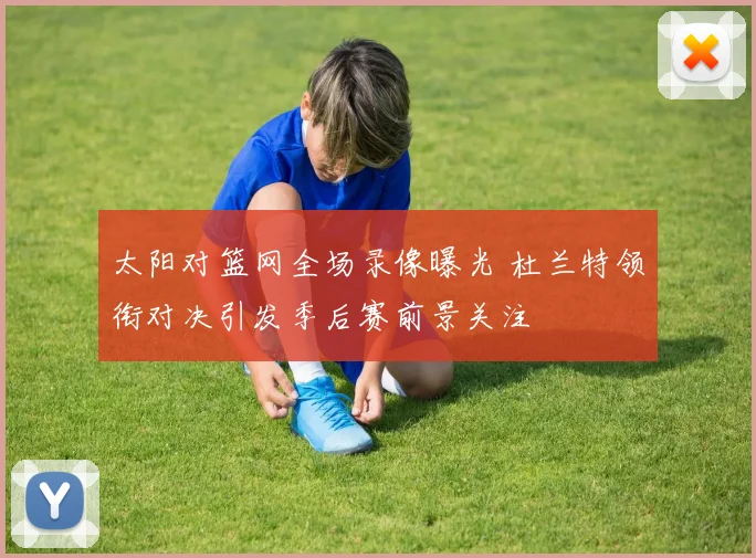 太阳对篮网全场录像曝光 杜兰特领衔对决引发季后赛前景关注