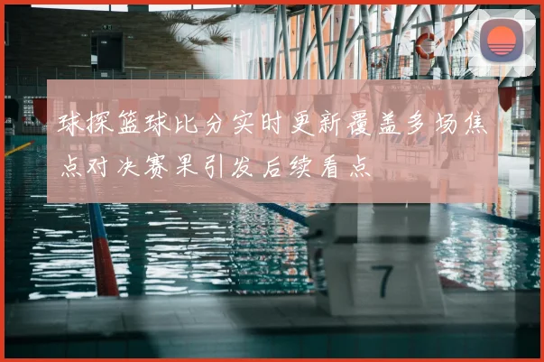 球探篮球比分实时更新覆盖多场焦点对决赛果引发后续看点