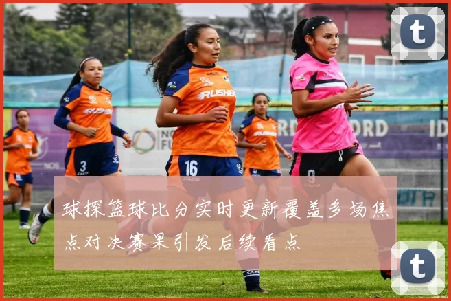 球探篮球比分实时更新覆盖多场焦点对决赛果引发后续看点