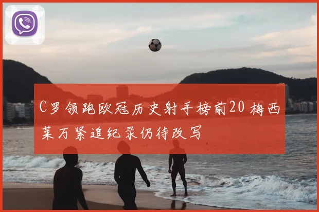 C罗领跑欧冠历史射手榜前20 梅西莱万紧追纪录仍待改写