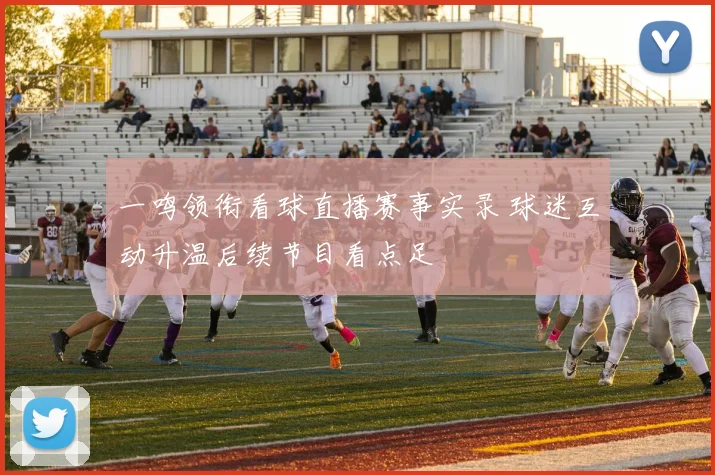 一鸣领衔看球直播赛事实录 球迷互动升温后续节目看点足