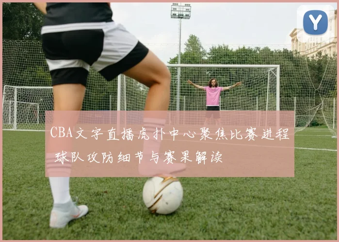 CBA文字直播虎扑中心聚焦比赛进程 球队攻防细节与赛果解读