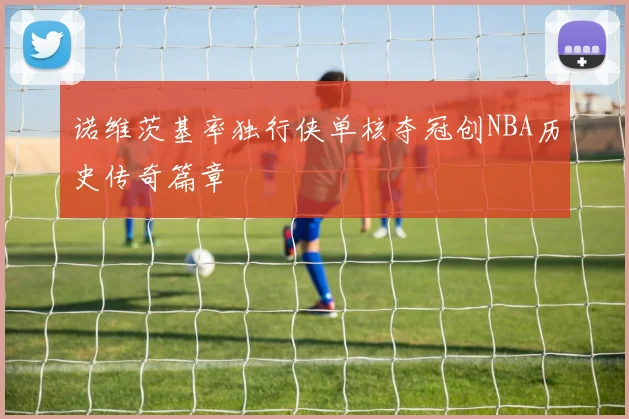 诺维茨基率独行侠单核夺冠创NBA历史传奇篇章
