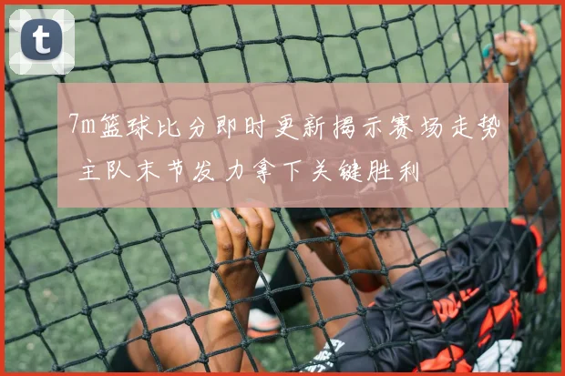 7m篮球比分即时更新揭示赛场走势 主队末节发力拿下关键胜利