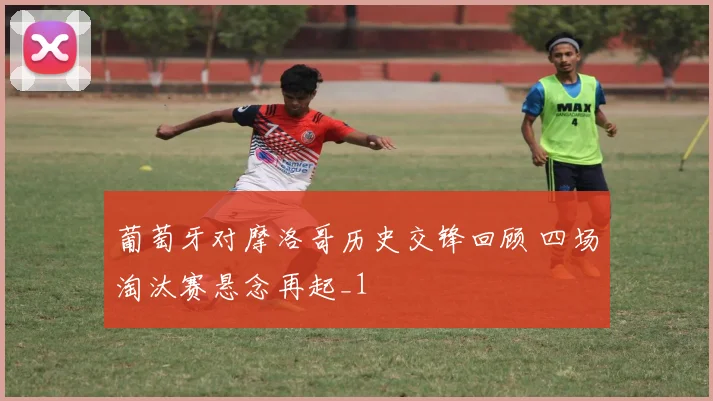 葡萄牙对摩洛哥历史交锋回顾 四场淘汰赛悬念再起_1