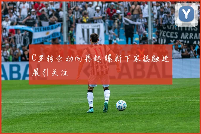 C罗转会动向再起 曝新下家接触进展引关注