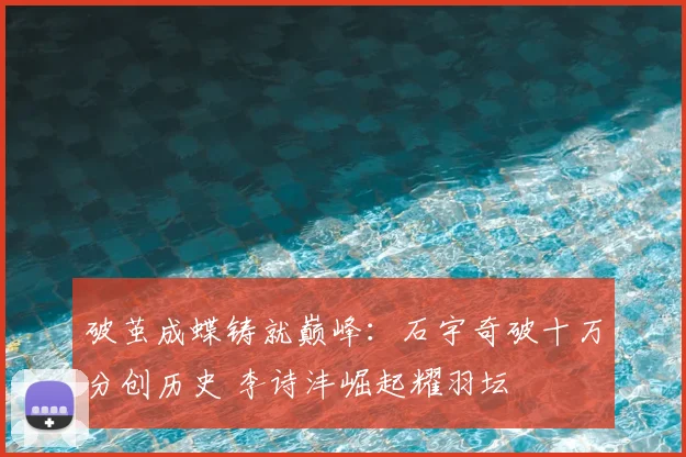 破茧成蝶铸就巅峰:石宇奇破十万分创历史 李诗沣崛起耀羽坛