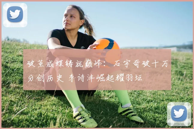 破茧成蝶铸就巅峰:石宇奇破十万分创历史 李诗沣崛起耀羽坛