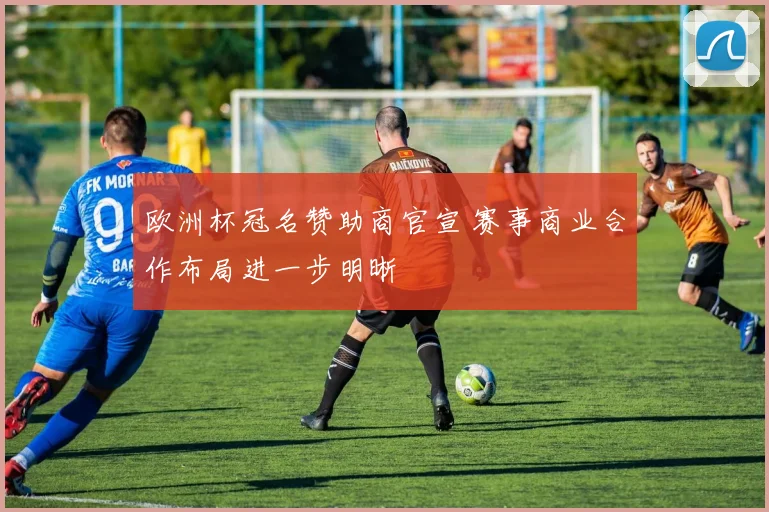 欧洲杯冠名赞助商官宣 赛事商业合作布局进一步明晰