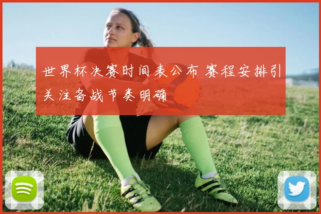 世界杯决赛时间表公布 赛程安排引关注备战节奏明确