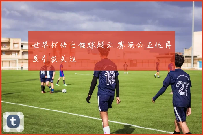 世界杯传出假球疑云 赛场公正性再度引发关注