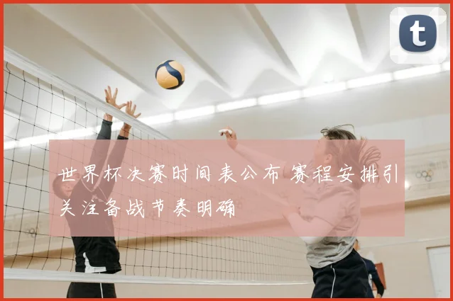 世界杯决赛时间表公布 赛程安排引关注备战节奏明确